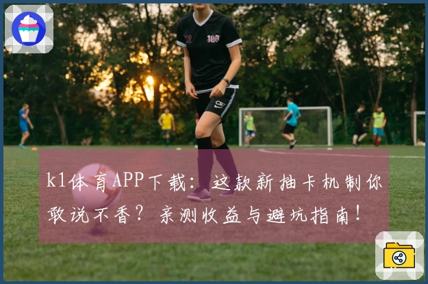 k1体育APP下载：这款新抽卡机制你敢说不香？亲测收益与避坑指南！